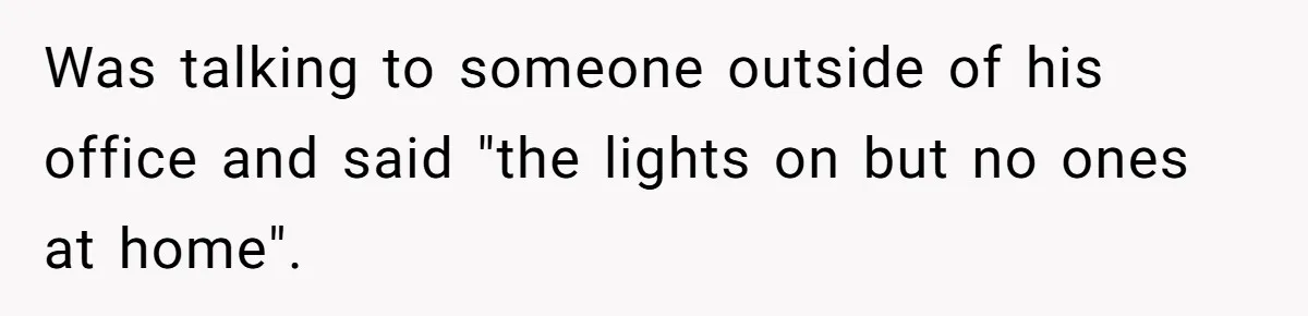 Was talking to someone outside of his office and said "the lights on but no ones at home".