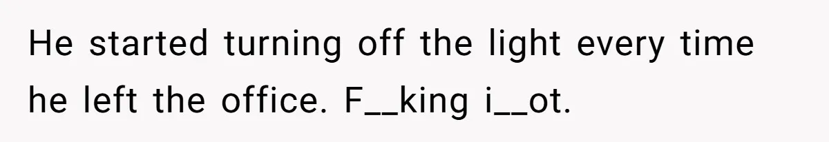 He started turning off the light every time he left the office. F__king i__ot.