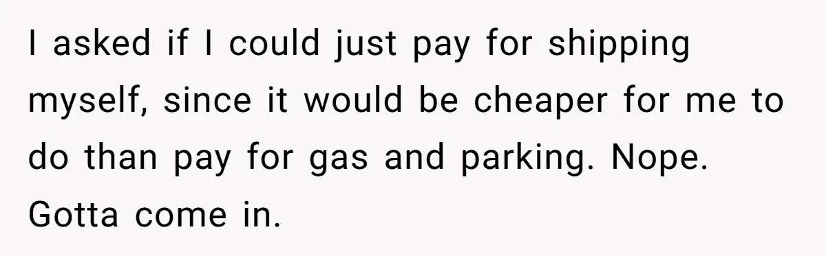 Company Refuses To Ship Device, Employee “Commutes” Two Hours On Company Time I asked if I could just pay for shipping myself, since it would be cheaper for me to do than pay for gas and parking. Nope. Gotta come in.