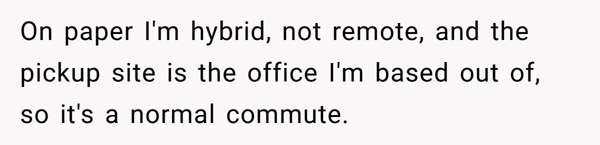 Company Refuses To Ship Device, Employee “Commutes” Two Hours On Company Time On paper I'm hybrid, not remote, and the pickup site is the office I'm based out of, so it's a normal commute.