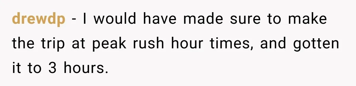 Company Refuses To Ship Device, Employee “Commutes” Two Hours On Company Time drewdp − I would have made sure to make the trip at peak rush hour times, and gotten it to 3 hours.