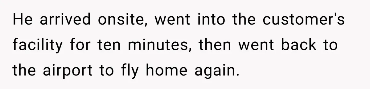 Company Refuses To Ship Device, Employee “Commutes” Two Hours On Company Time He arrived onsite, went into the customer's facility for ten minutes, then went back to the airport to fly home again.