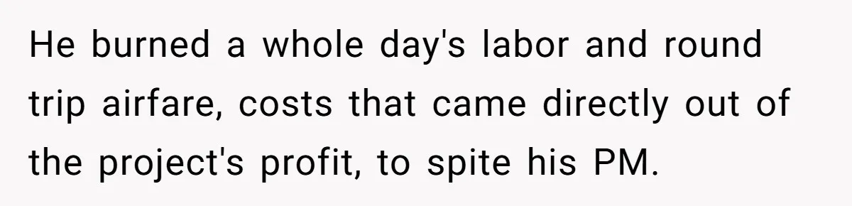 Company Refuses To Ship Device, Employee “Commutes” Two Hours On Company Time He burned a whole day's labor and round trip airfare, costs that came directly out of the project's profit, to spite his PM.