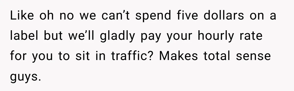 Company Refuses To Ship Device, Employee “Commutes” Two Hours On Company Time Like oh no we can’t spend five dollars on a label but we’ll gladly pay your hourly rate for you to sit in traffic? Makes total sense guys.