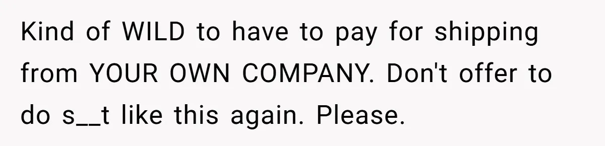 Company Refuses To Ship Device, Employee “Commutes” Two Hours On Company Time Kind of WILD to have to pay for shipping from YOUR OWN COMPANY. Don't offer to do s__t like this again. Please.