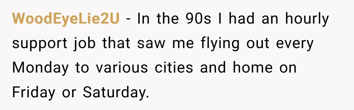 Company Refuses To Ship Device, Employee “Commutes” Two Hours On Company Time WoodEyeLie2U − In the 90s I had an hourly support job that saw me flying out every Monday to various cities and home on Friday or Saturday.