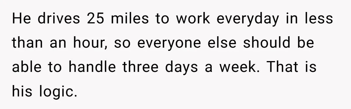 Company Refuses To Ship Device, Employee “Commutes” Two Hours On Company Time He drives 25 miles to work everyday in less than an hour, so everyone else should be able to handle three days a week. That is his logic.