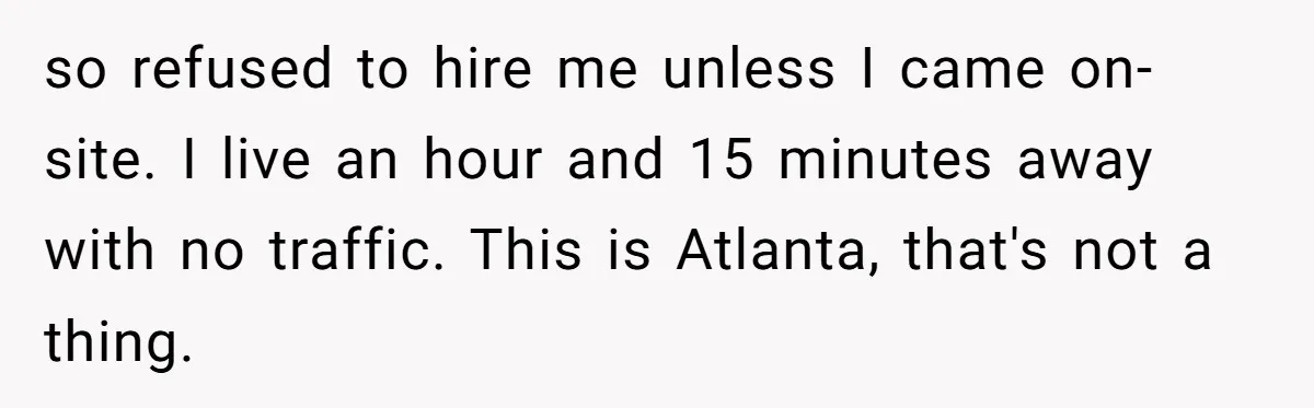 Company Refuses To Ship Device, Employee “Commutes” Two Hours On Company Time so refused to hire me unless I came on-site. I live an hour and 15 minutes away with no traffic. This is Atlanta, that's not a thing.