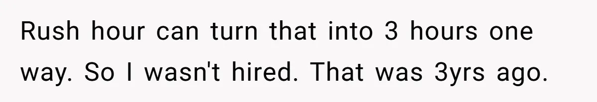 Company Refuses To Ship Device, Employee “Commutes” Two Hours On Company Time Rush hour can turn that into 3 hours one way. So I wasn't hired. That was 3yrs ago.