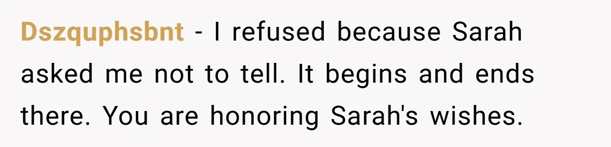 Dszquphsbnt − I refused because Sarah asked me not to tell. It begins and ends there. You are honoring Sarah's wishes.