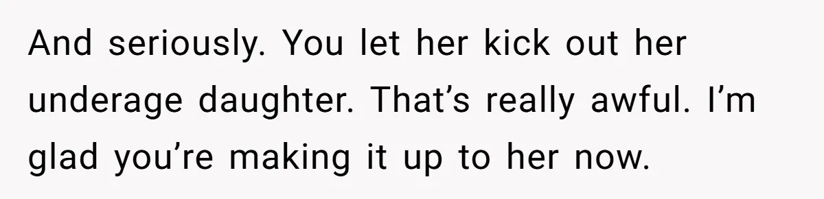 And seriously. You let her kick out her underage daughter. That’s really awful. I’m glad you’re making it up to her now.
