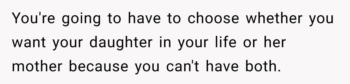 You're going to have to choose whether you want your daughter in your life or her mother because you can't have both.