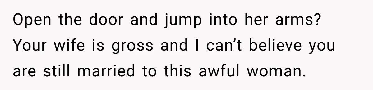 Open the door and jump into her arms? Your wife is gross and I can’t believe you are still married to this awful woman.