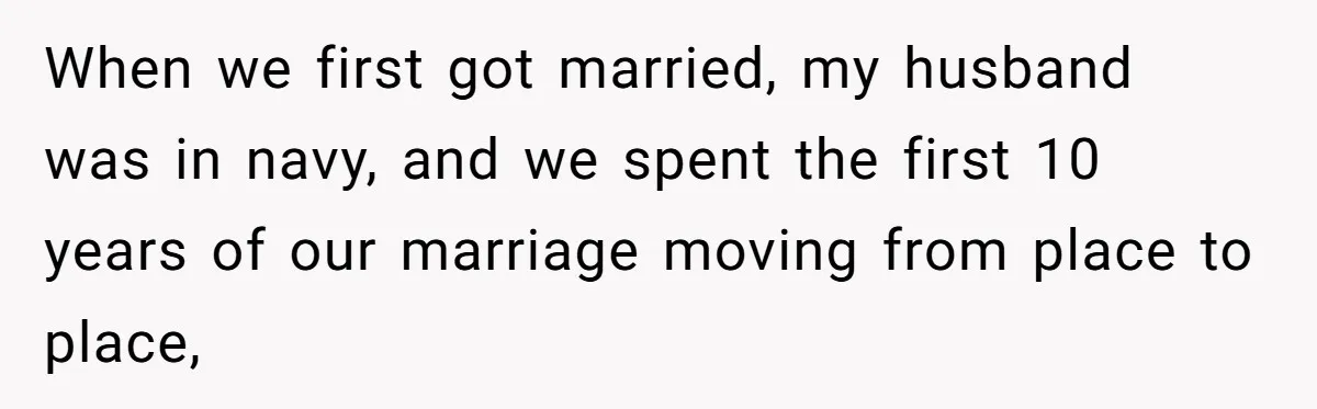 When we first got married, my husband was in navy, and we spent the first 10 years of our marriage moving from place to place,