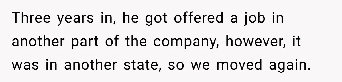 Three years in, he got offered a job in another part of the company, however, it was in another state, so we moved again.