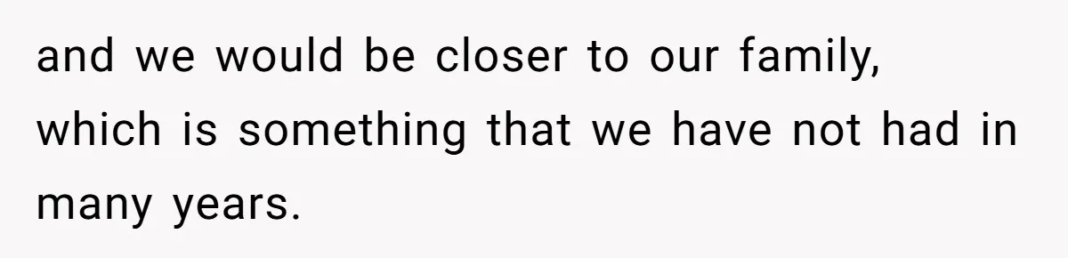and we would be closer to our family, which is something that we have not had in many years.