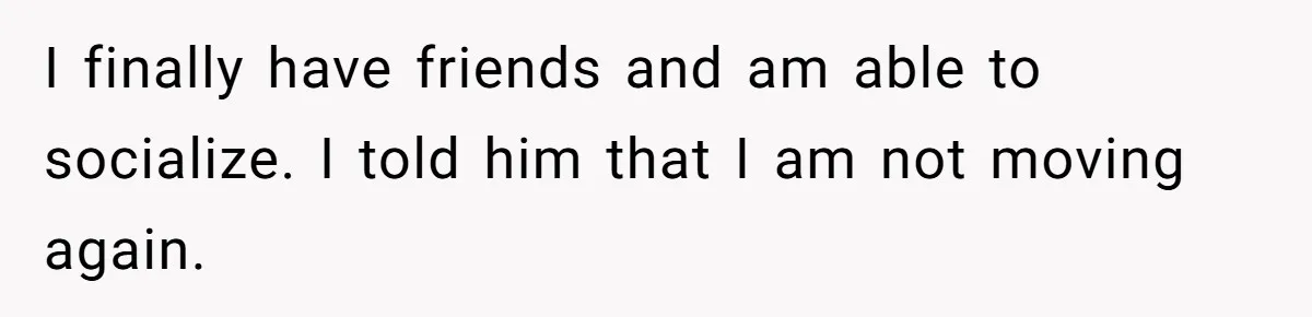 I finally have friends and am able to socialize. I told him that I am not moving again.