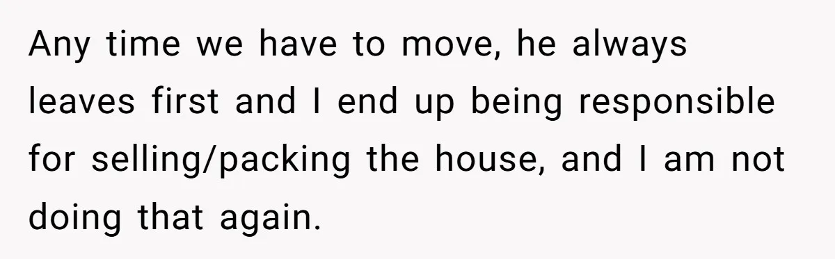 Any time we have to move, he always leaves first and I end up being responsible for selling/packing the house, and I am not doing that again.
