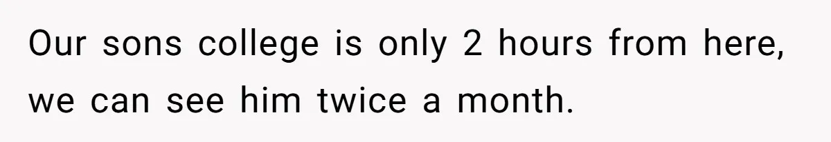 Our sons college is only 2 hours from here, we can see him twice a month.