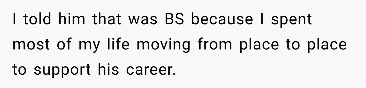 I told him that was BS because I spent most of my life moving from place to place to support his career.