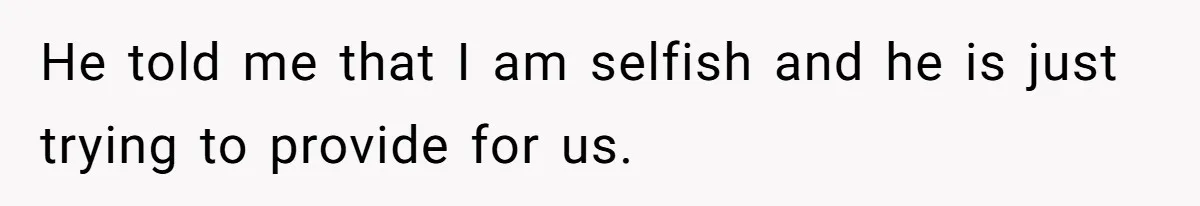 He told me that I am selfish and he is just trying to provide for us.
