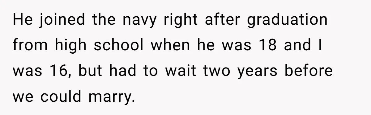 He joined the navy right after graduation from high school when he was 18 and I was 16, but had to wait two years before we could marry.