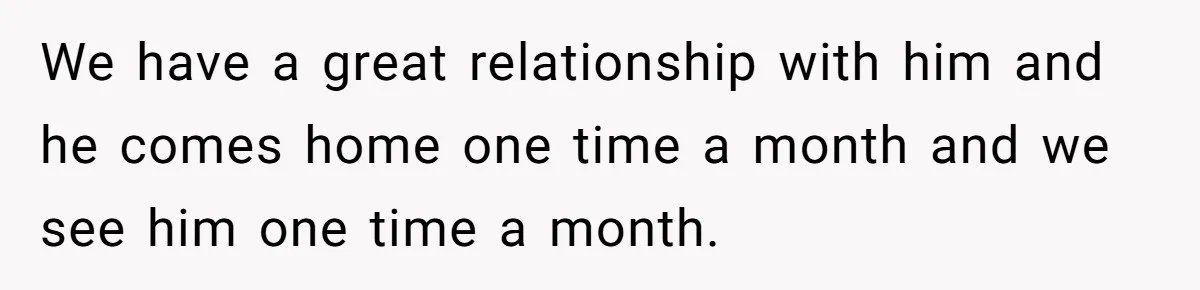 We have a great relationship with him and he comes home one time a month and we see him one time a month.