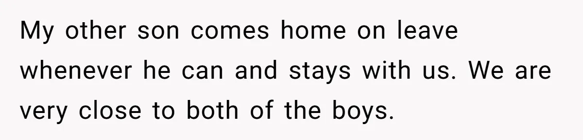 My other son comes home on leave whenever he can and stays with us. We are very close to both of the boys.