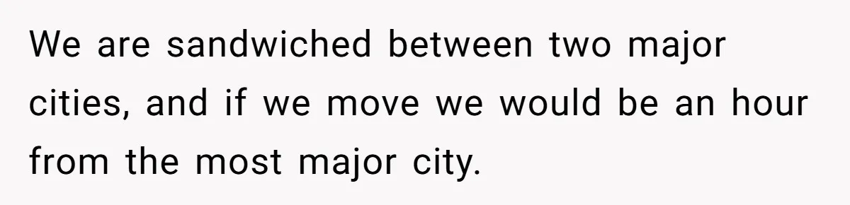 We are sandwiched between two major cities, and if we move we would be an hour from the most major city.