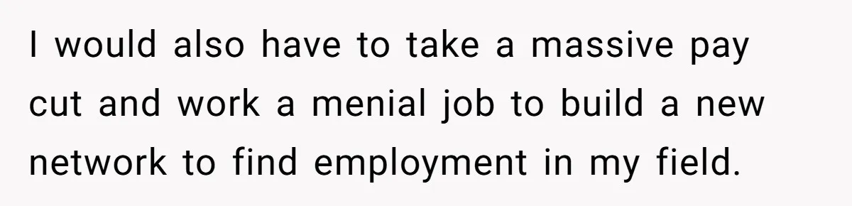 I would also have to take a massive pay cut and work a menial job to build a new network to find employment in my field.
