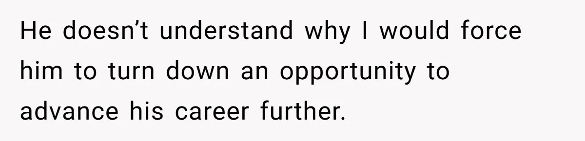 He doesn’t understand why I would force him to turn down an opportunity to advance his career further.