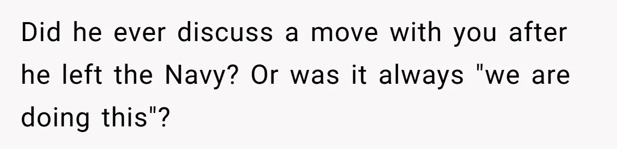 Did he ever discuss a move with you after he left the Navy? Or was it always "we are doing this"?