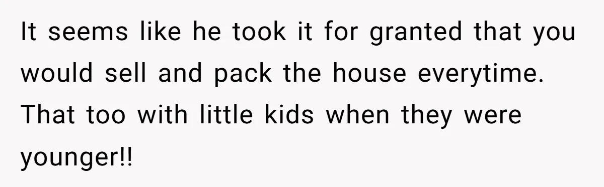 It seems like he took it for granted that you would sell and pack the house everytime. That too with little kids when they were younger!!