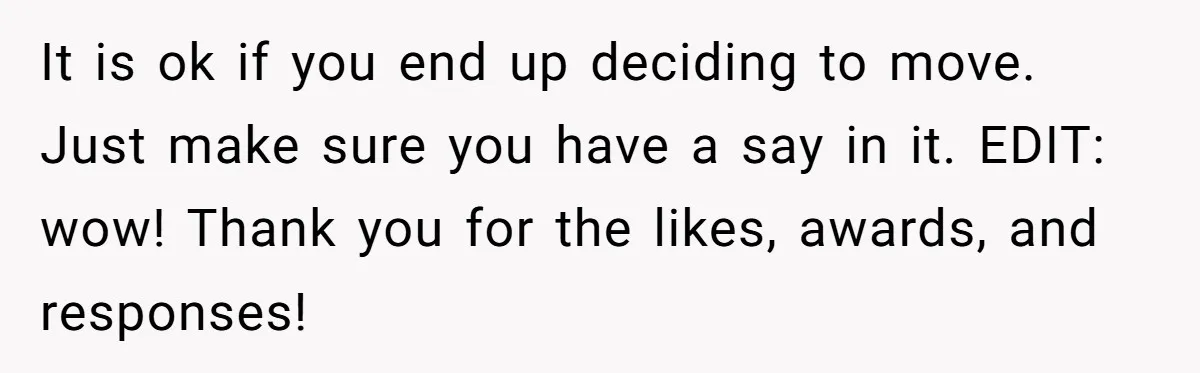 It is ok if you end up deciding to move. Just make sure you have a say in it. EDIT: wow! Thank you for the likes, awards, and responses!