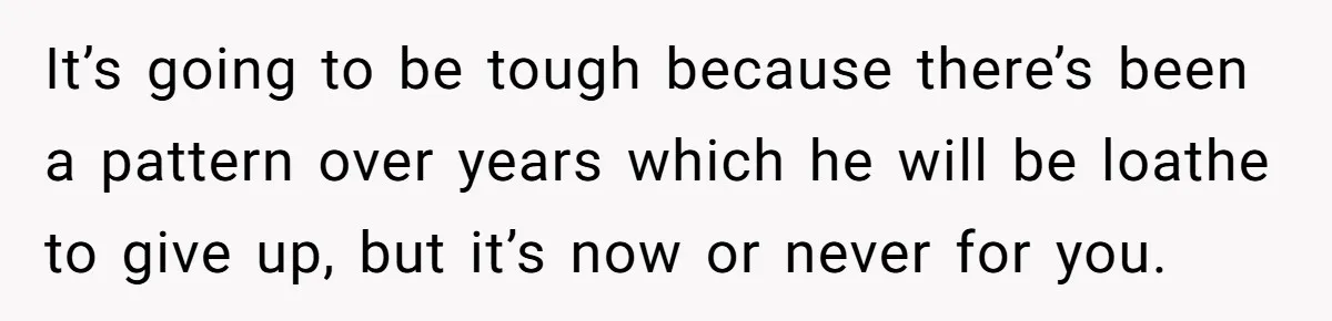 It’s going to be tough because there’s been a pattern over years which he will be loathe to give up, but it’s now or never for you.