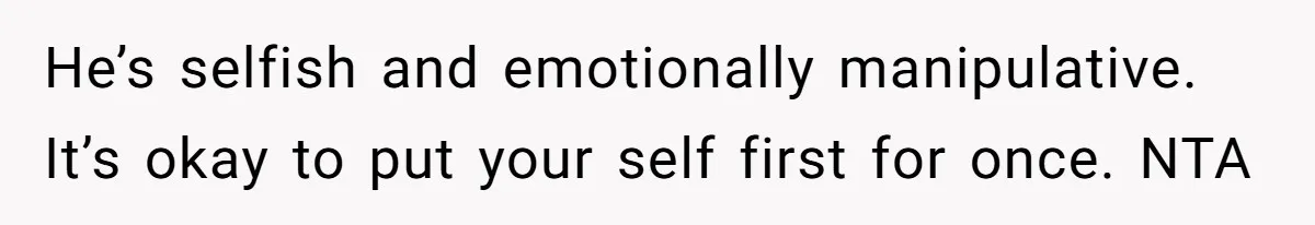 He’s selfish and emotionally manipulative. It’s okay to put your self first for once. NTA