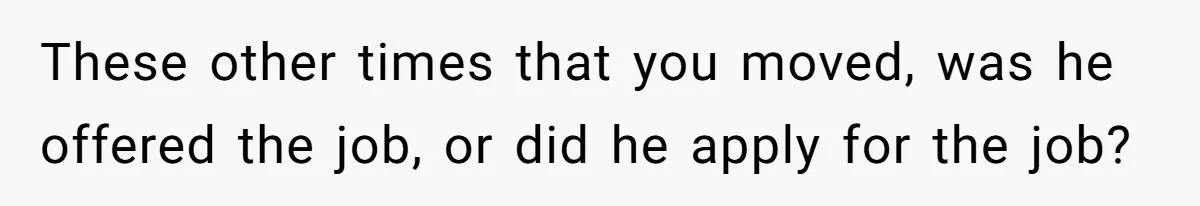 These other times that you moved, was he offered the job, or did he apply for the job?