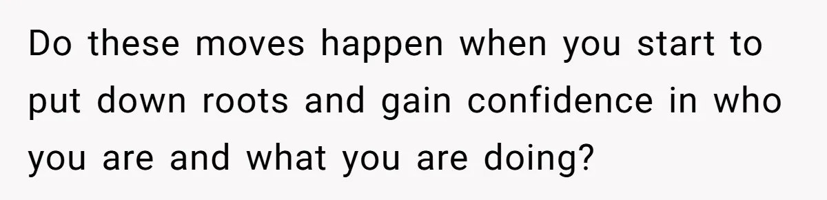 Do these moves happen when you start to put down roots and gain confidence in who you are and what you are doing?