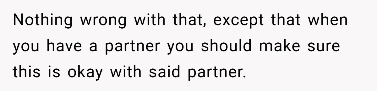 Nothing wrong with that, except that when you have a partner you should make sure this is okay with said partner.
