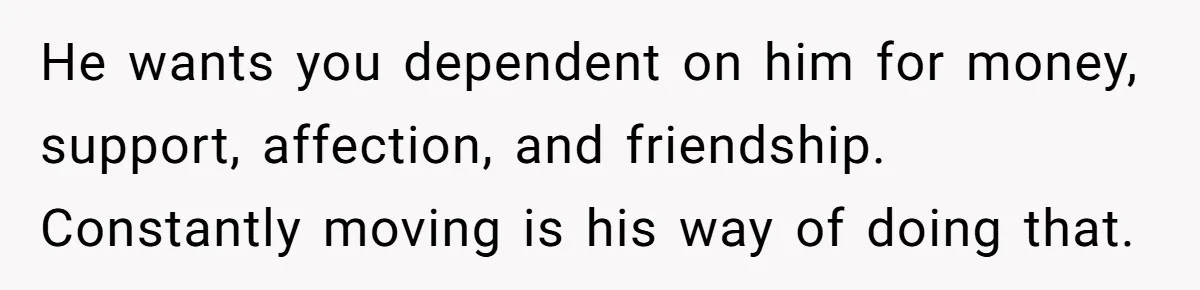 He wants you dependent on him for money, support, affection, and friendship. Constantly moving is his way of doing that.