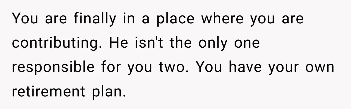 You are finally in a place where you are contributing. He isn't the only one responsible for you two. You have your own retirement plan.