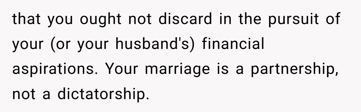 that you ought not discard in the pursuit of your (or your husband's) financial aspirations. Your marriage is a partnership, not a dictatorship.