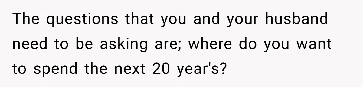 The questions that you and your husband need to be asking are; where do you want to spend the next 20 year's?