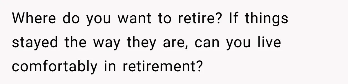 Where do you want to retire? If things stayed the way they are, can you live comfortably in retirement?