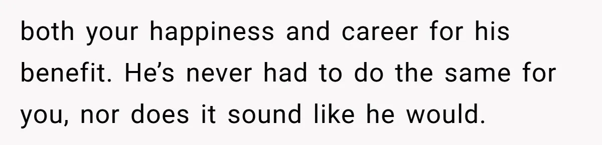 both your happiness and career for his benefit. He’s never had to do the same for you, nor does it sound like he would.