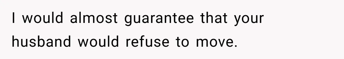 I would almost guarantee that your husband would refuse to move.