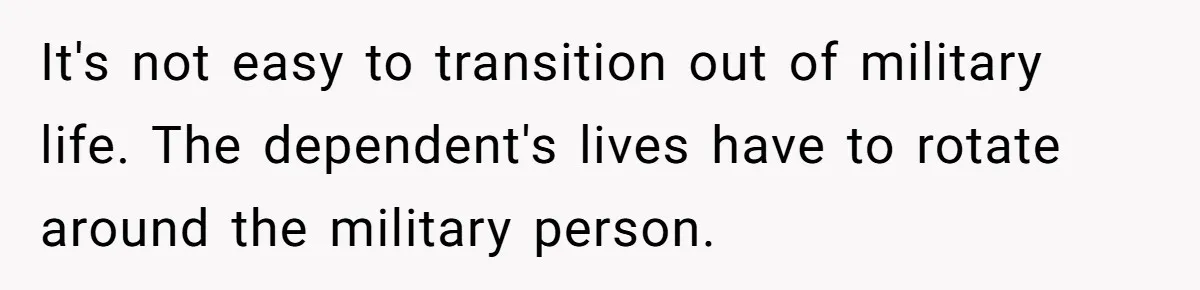It's not easy to transition out of military life. The dependent's lives have to rotate around the military person.