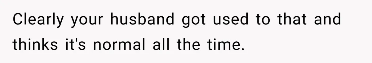 Clearly your husband got used to that and thinks it's normal all the time.