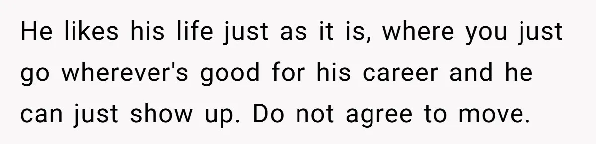 He likes his life just as it is, where you just go wherever's good for his career and he can just show up. Do not agree to move.
