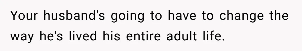 Your husband's going to have to change the way he's lived his entire adult life.